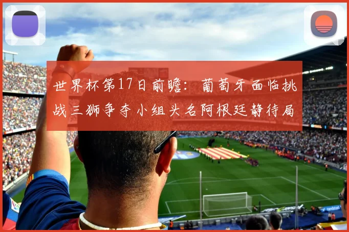 世界杯第17日前瞻：葡萄牙面临挑战三狮争夺小组头名阿根廷静待局势变化