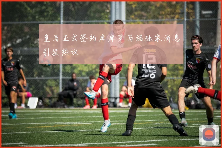 皇马正式签约库库罗马诺独家消息引发热议