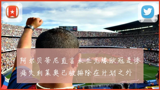 阿尔贝蒂尼直言米兰无缘欧冠是惨痛失利莱奥已被排除在计划之外