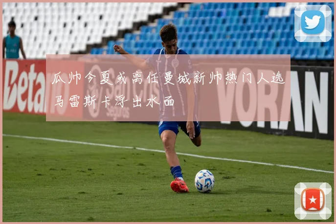 瓜帅今夏或离任曼城新帅热门人选马雷斯卡浮出水面