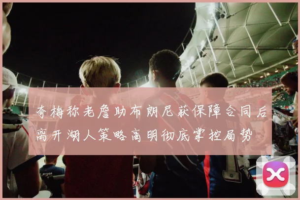 夸梅称老詹助布朗尼获保障合同后离开湖人策略高明彻底掌控局势