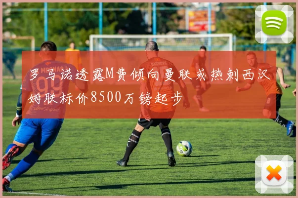 罗马诺透露M费倾向曼联或热刺西汉姆联标价8500万镑起步