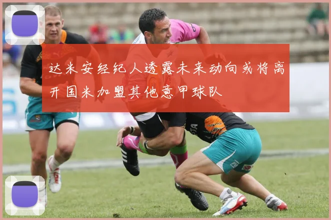 达米安经纪人透露未来动向或将离开国米加盟其他意甲球队