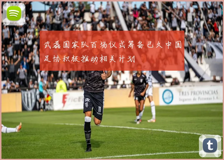 武磊国家队百场仪式筹备已久中国足协积极推动相关计划