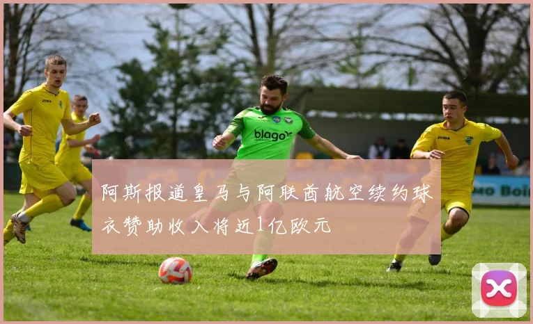 阿斯报道皇马与阿联酋航空续约球衣赞助收入将近1亿欧元