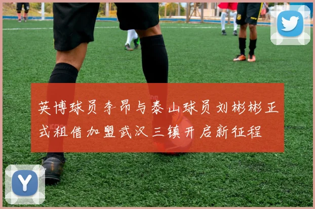英博球员李昂与泰山球员刘彬彬正式租借加盟武汉三镇开启新征程