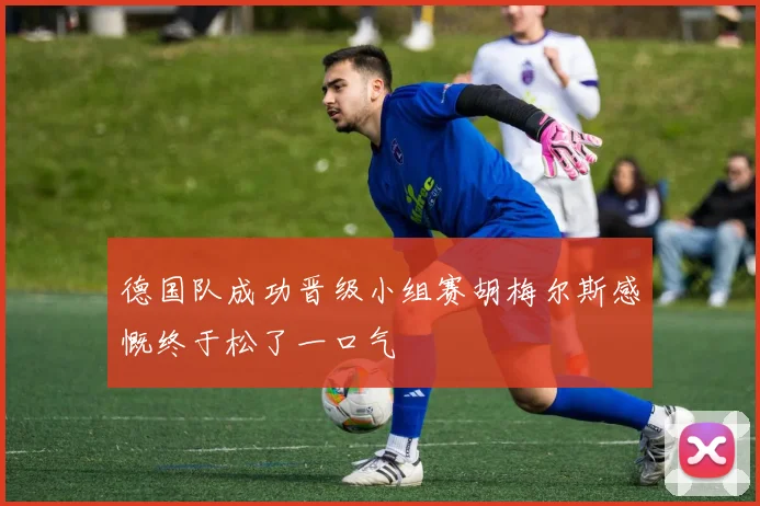 德国队成功晋级小组赛胡梅尔斯感慨终于松了一口气