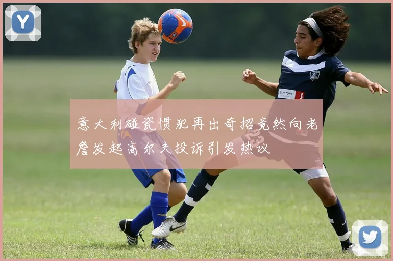 意大利碰瓷惯犯再出奇招竟然向老詹发起高尔夫投诉引发热议