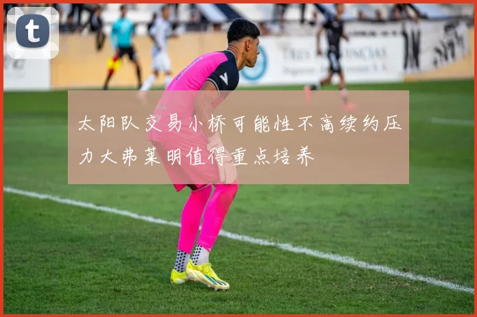 太阳队交易小桥可能性不高续约压力大弗莱明值得重点培养