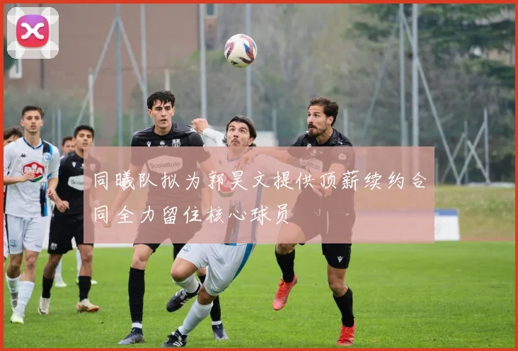 同曦队拟为郭昊文提供顶薪续约合同全力留住核心球员
