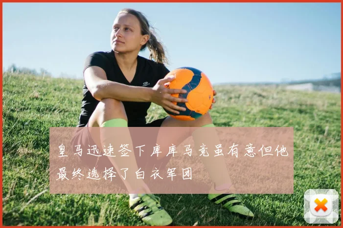 皇马迅速签下库库马竞虽有意但他最终选择了白衣军团