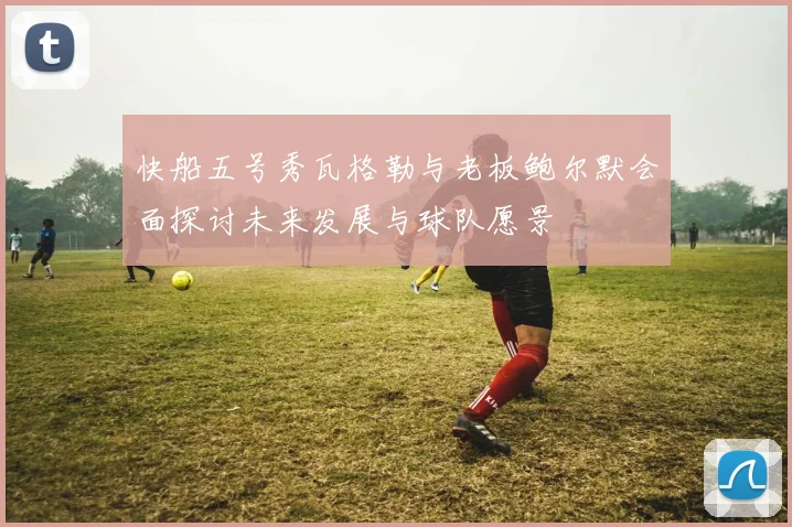 快船五号秀瓦格勒与老板鲍尔默会面探讨未来发展与球队愿景