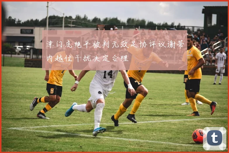 津门虎绝平被判无效足协评议谢蒂内越位干扰决定合理